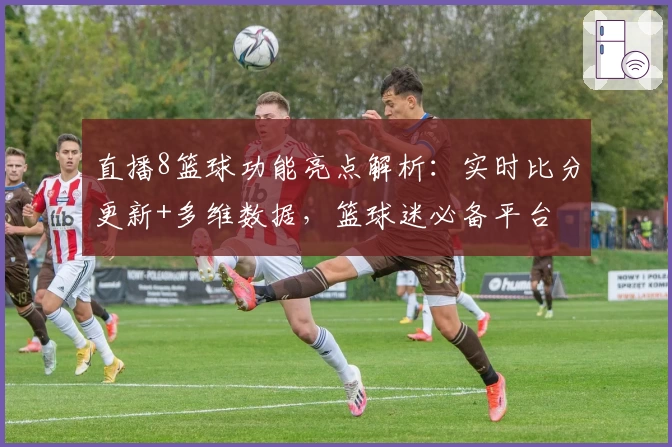直播8篮球功能亮点解析:实时比分更新+多维数据,篮球迷必备平台