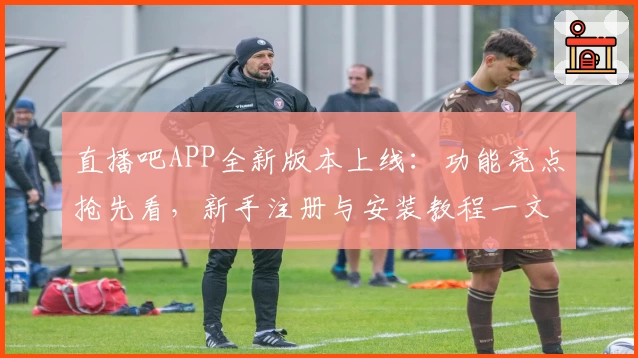 直播吧APP全新版本上线:功能亮点抢先看,新手注册与安装教程一文读懂