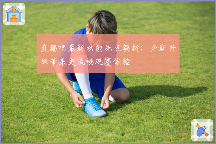 直播吧最新功能亮点解析：全新升级带来更流畅观赛体验