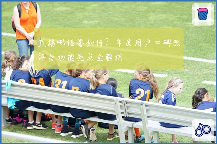 直播吧信誉如何？年度用户口碑测评与功能亮点全解析