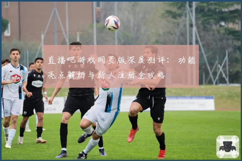直播吧游戏网页版深度测评：功能亮点解析与新人注册全攻略