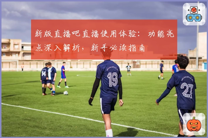 新版直播吧直播使用体验：功能亮点深入解析，新手必读指南