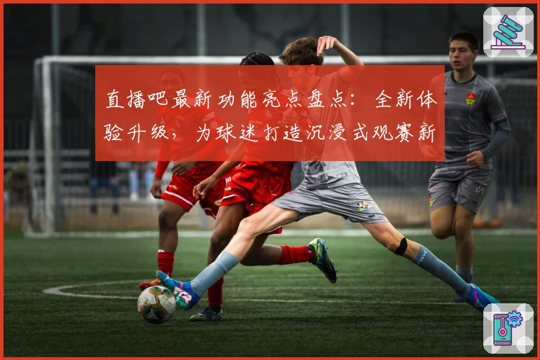 直播吧最新功能亮点盘点：全新体验升级，为球迷打造沉浸式观赛新时代
