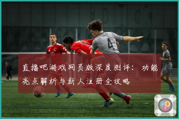 直播吧游戏网页版深度测评：功能亮点解析与新人注册全攻略