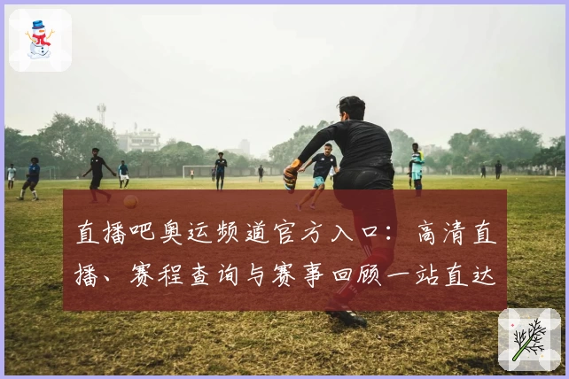 直播吧奥运频道官方入口：高清直播、赛程查询与赛事回顾一站直达