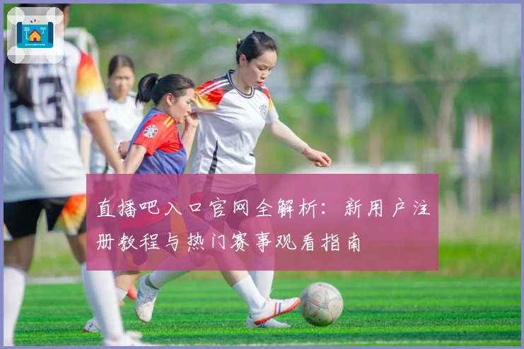 直播吧入口官网全解析：新用户注册教程与热门赛事观看指南
