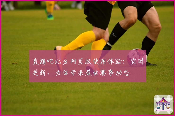 直播吧比分网页版使用体验：实时更新，为你带来最快赛事动态