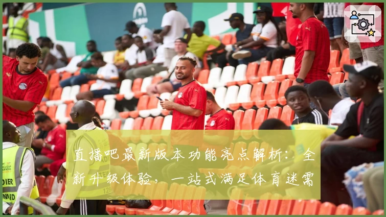 直播吧最新版本功能亮点解析：全新升级体验，一站式满足体育迷需求