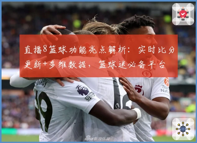 直播8篮球功能亮点解析:实时比分更新+多维数据,篮球迷必备平台