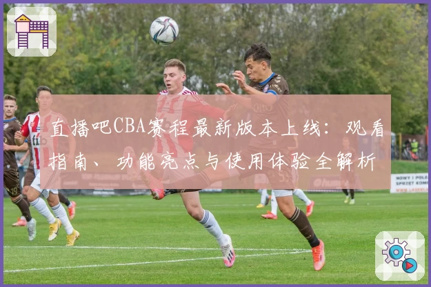 直播吧CBA赛程最新版本上线：观看指南、功能亮点与使用体验全解析