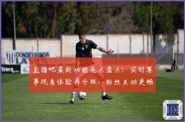 直播吧最新功能亮点盘点：实时赛事观看体验再升级，粉丝互动更畅快