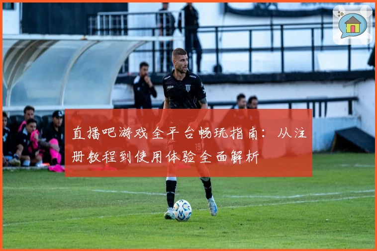 直播吧游戏全平台畅玩指南：从注册教程到使用体验全面解析