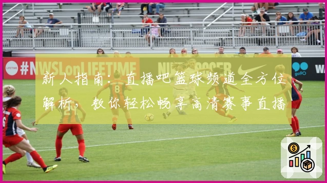 新人指南：直播吧篮球频道全方位解析，教你轻松畅享高清赛事直播