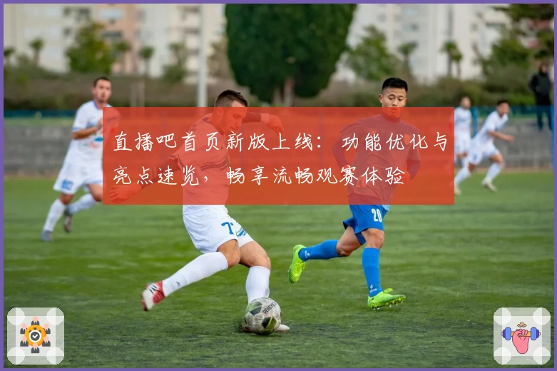 直播吧首页新版上线:功能优化与亮点速览,畅享流畅观赛体验