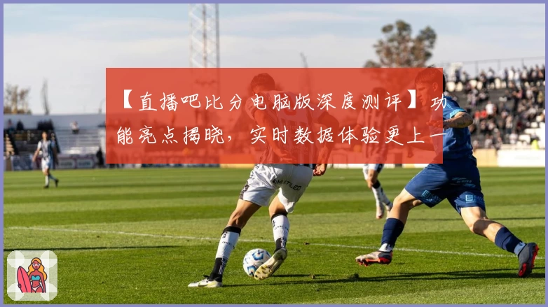 【直播吧比分电脑版深度测评】功能亮点揭晓，实时数据体验更上一层楼